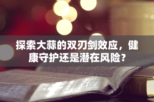 探索大蒜的双刃剑效应，健康守护还是潜在风险？