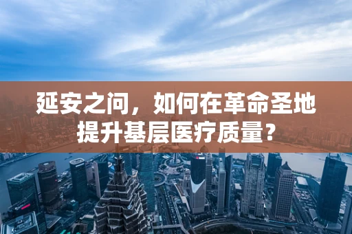 延安之问，如何在革命圣地提升基层医疗质量？