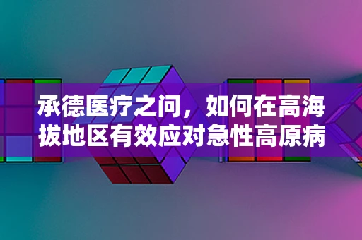 承德医疗之问，如何在高海拔地区有效应对急性高原病？