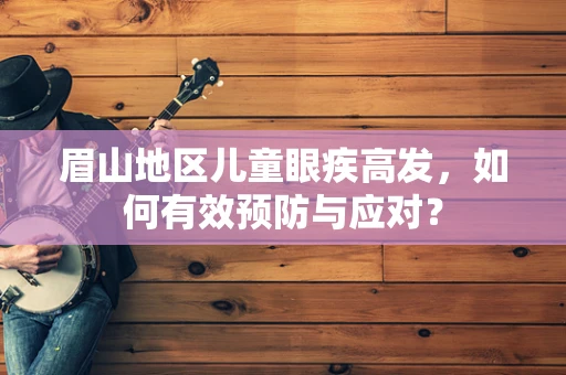 眉山地区儿童眼疾高发，如何有效预防与应对？