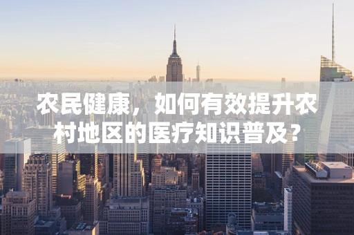 农民健康，如何有效提升农村地区的医疗知识普及？
