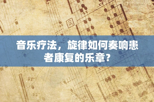 音乐疗法，旋律如何奏响患者康复的乐章？