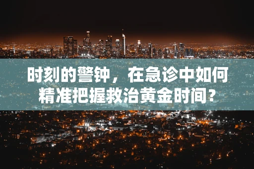时刻的警钟，在急诊中如何精准把握救治黄金时间？