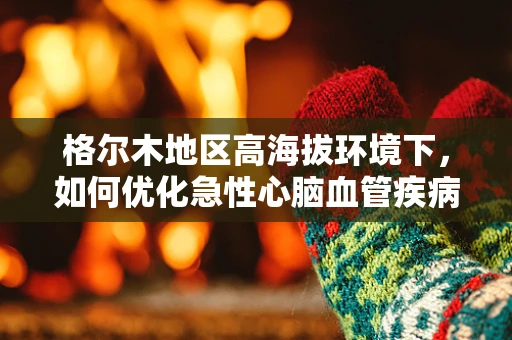 格尔木地区高海拔环境下，如何优化急性心脑血管疾病患者的急救策略？
