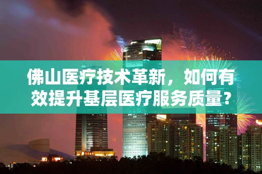 佛山医疗技术革新，如何有效提升基层医疗服务质量？