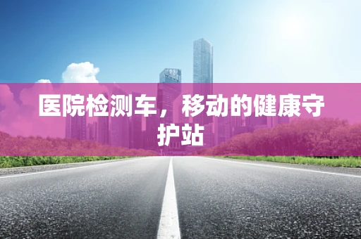 医院检测车，移动的健康守护站