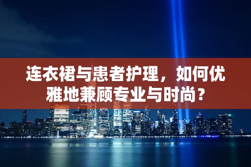 连衣裙与患者护理，如何优雅地兼顾专业与时尚？