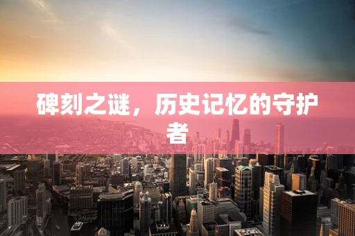碑刻之谜，历史记忆的守护者