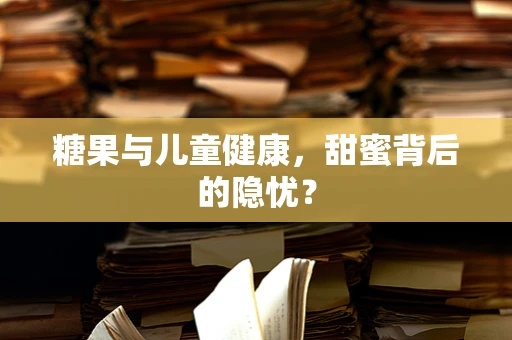 糖果与儿童健康，甜蜜背后的隐忧？