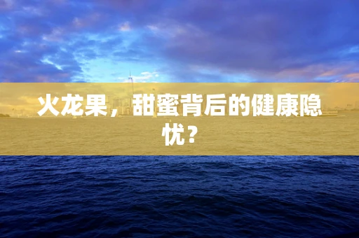 火龙果，甜蜜背后的健康隐忧？