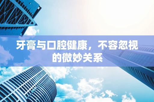 牙膏与口腔健康，不容忽视的微妙关系