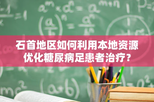 石首地区如何利用本地资源优化糖尿病足患者治疗？