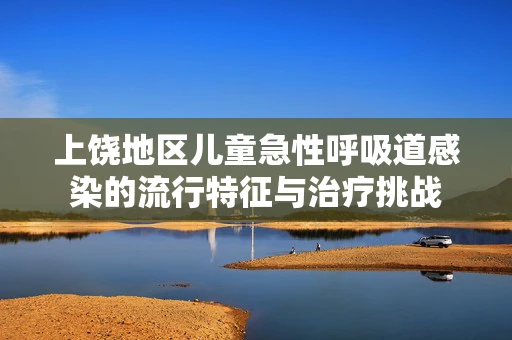 上饶地区儿童急性呼吸道感染的流行特征与治疗挑战