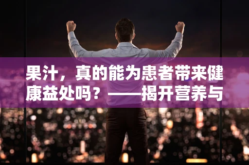 果汁，真的能为患者带来健康益处吗？——揭开营养与风险并存的迷雾