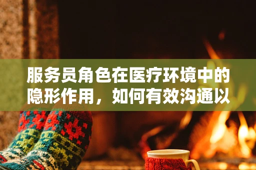 服务员角色在医疗环境中的隐形作用，如何有效沟通以提升患者体验？