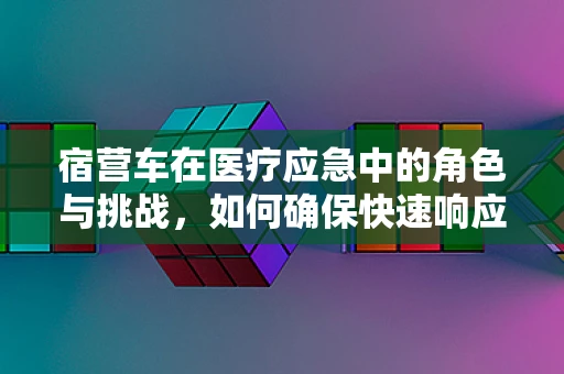 宿营车在医疗应急中的角色与挑战，如何确保快速响应与安全转运？