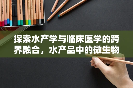 探索水产学与临床医学的跨界融合，水产品中的微生物污染与患者健康风险