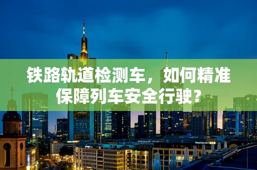 铁路轨道检测车，如何精准保障列车安全行驶？