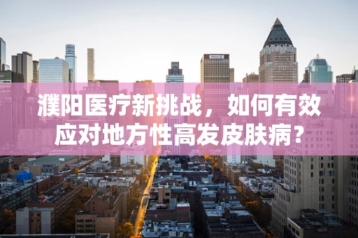濮阳医疗新挑战，如何有效应对地方性高发皮肤病？