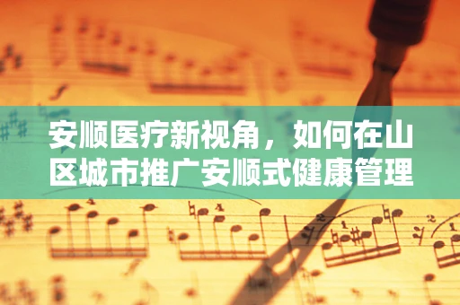 安顺医疗新视角，如何在山区城市推广安顺式健康管理策略？