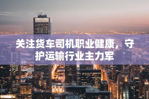 关注货车司机职业健康，守护运输行业主力军