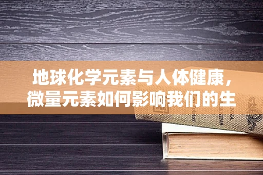地球化学元素与人体健康，微量元素如何影响我们的生命？