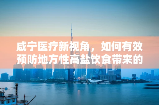咸宁医疗新视角，如何有效预防地方性高盐饮食带来的健康风险？