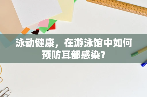 泳动健康，在游泳馆中如何预防耳部感染？