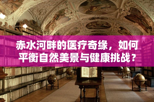 赤水河畔的医疗奇缘，如何平衡自然美景与健康挑战？