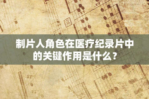 制片人角色在医疗纪录片中的关键作用是什么？