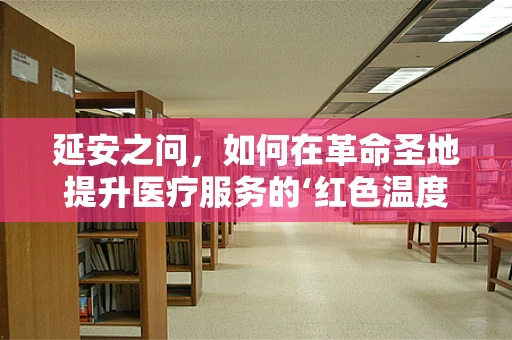 延安之问，如何在革命圣地提升医疗服务的‘红色温度’？