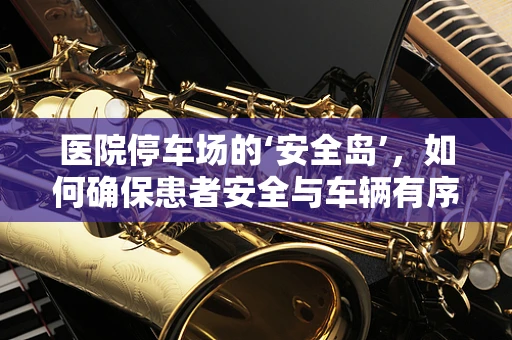 医院停车场的‘安全岛’，如何确保患者安全与车辆有序？