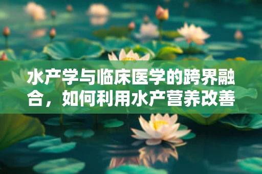 水产学与临床医学的跨界融合，如何利用水产营养改善患者康复？