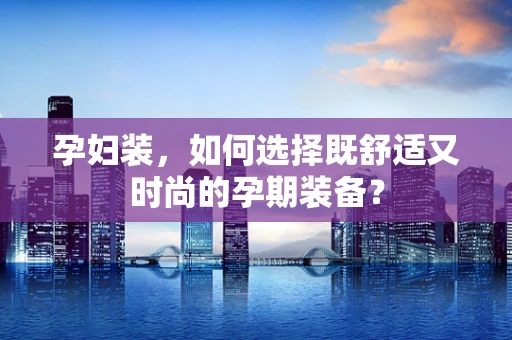 孕妇装，如何选择既舒适又时尚的孕期装备？