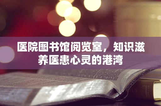 医院图书馆阅览室，知识滋养医患心灵的港湾