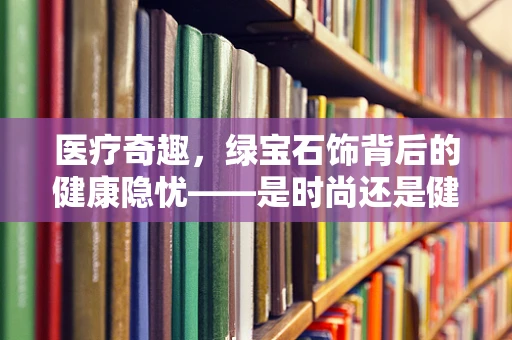医疗奇趣，绿宝石饰背后的健康隐忧——是时尚还是健康风险？