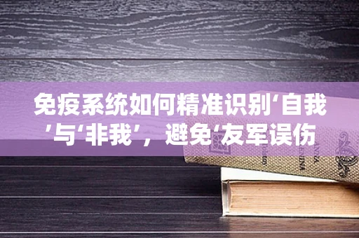 免疫系统如何精准识别‘自我’与‘非我’，避免‘友军误伤’？