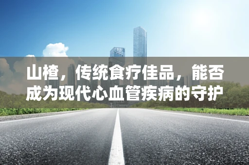 山楂，传统食疗佳品，能否成为现代心血管疾病的守护者？