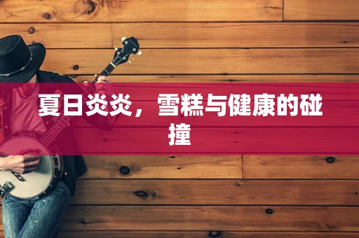 夏日炎炎，雪糕与健康的碰撞