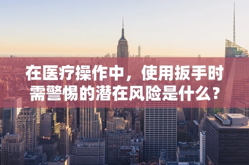 在医疗操作中，使用扳手时需警惕的潜在风险是什么？