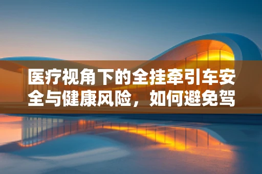 医疗视角下的全挂牵引车安全与健康风险，如何避免驾驶中的意外伤害？