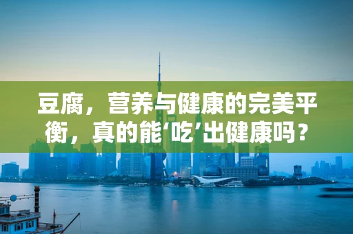 豆腐，营养与健康的完美平衡，真的能‘吃’出健康吗？