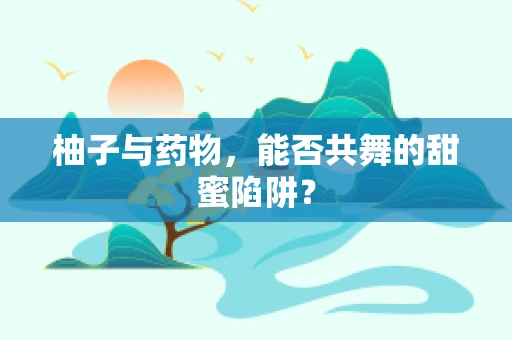 柚子与药物，能否共舞的甜蜜陷阱？