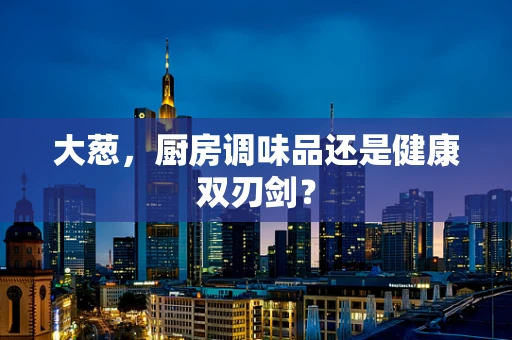 大葱，厨房调味品还是健康双刃剑？