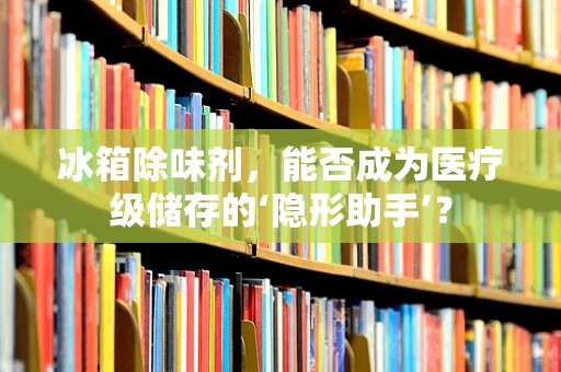 冰箱除味剂，能否成为医疗级储存的‘隐形助手’？