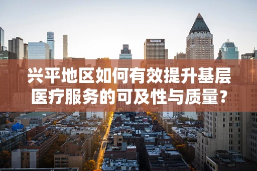 兴平地区如何有效提升基层医疗服务的可及性与质量？