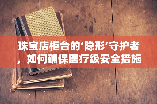 珠宝店柜台的‘隐形’守护者，如何确保医疗级安全措施？