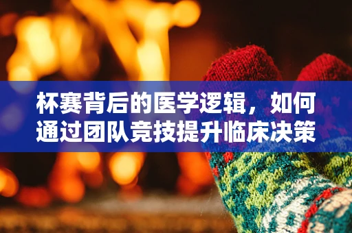 杯赛背后的医学逻辑，如何通过团队竞技提升临床决策能力？