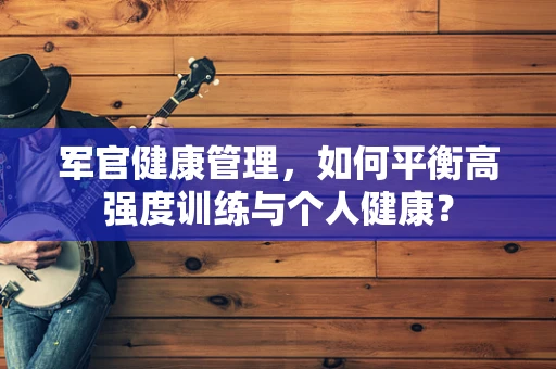 军官健康管理，如何平衡高强度训练与个人健康？