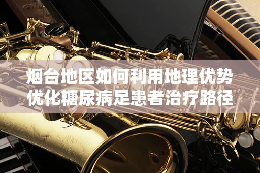 烟台地区如何利用地理优势优化糖尿病足患者治疗路径？